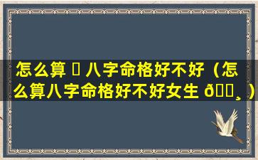 怎么算 ☘ 八字命格好不好（怎么算八字命格好不好女生 🕸 ）